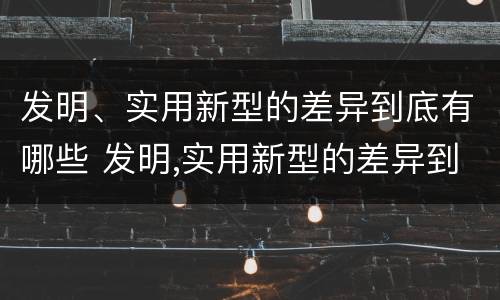 发明、实用新型的差异到底有哪些 发明,实用新型的差异到底有哪些呢