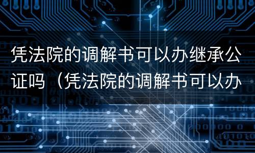 凭法院的调解书可以办继承公证吗（凭法院的调解书可以办继承公证吗有效吗）