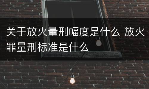 关于放火量刑幅度是什么 放火罪量刑标准是什么
