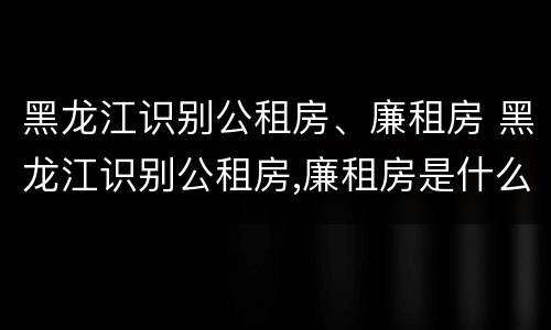 黑龙江识别公租房、廉租房 黑龙江识别公租房,廉租房是什么