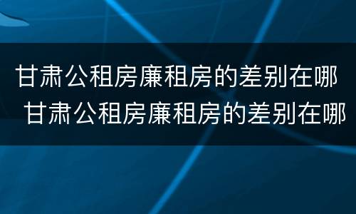 甘肃公租房廉租房的差别在哪 甘肃公租房廉租房的差别在哪查