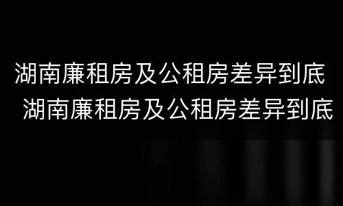 湖南廉租房及公租房差异到底 湖南廉租房及公租房差异到底有多大