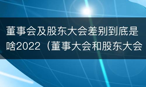 董事会及股东大会差别到底是啥2022（董事大会和股东大会的区别）