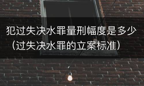 犯过失决水罪量刑幅度是多少（过失决水罪的立案标准）