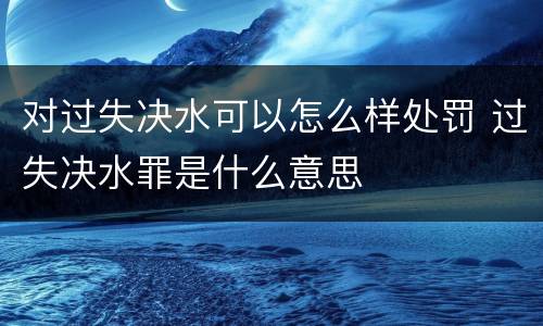 对过失决水可以怎么样处罚 过失决水罪是什么意思