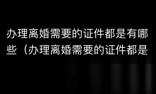 办理离婚需要的证件都是有哪些（办理离婚需要的证件都是有哪些呢）