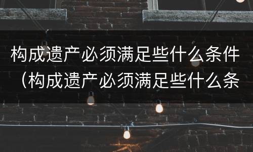 构成遗产必须满足些什么条件（构成遗产必须满足些什么条件呢）