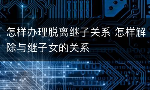 怎样办理脱离继子关系 怎样解除与继子女的关系