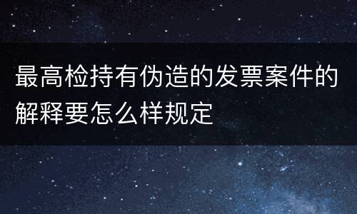 最高检持有伪造的发票案件的解释要怎么样规定