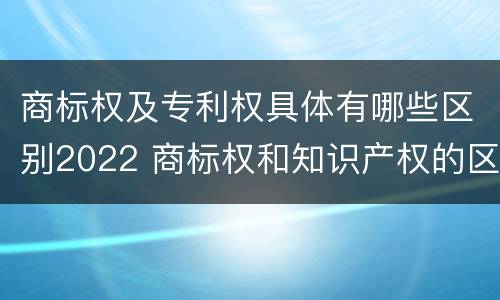 商标权及专利权具体有哪些区别2022 商标权和知识产权的区别