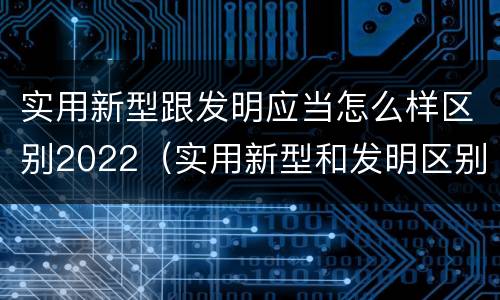 实用新型跟发明应当怎么样区别2022（实用新型和发明区别）