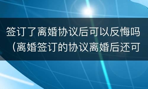 签订了离婚协议后可以反悔吗（离婚签订的协议离婚后还可以反悔吗）