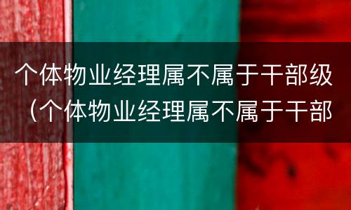 个体物业经理属不属于干部级（个体物业经理属不属于干部级别职务）