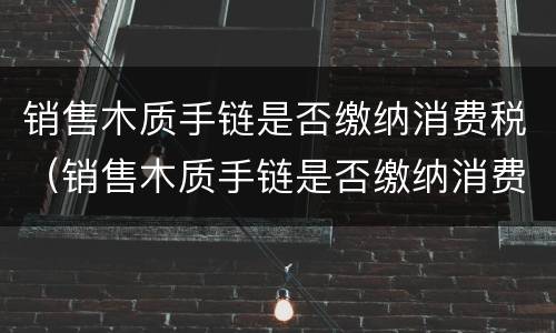 销售木质手链是否缴纳消费税（销售木质手链是否缴纳消费税税率）