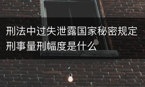 刑法中过失泄露国家秘密规定刑事量刑幅度是什么