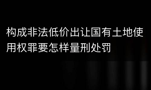 构成非法低价出让国有土地使用权罪要怎样量刑处罚