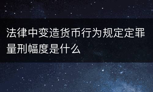 法律中变造货币行为规定定罪量刑幅度是什么
