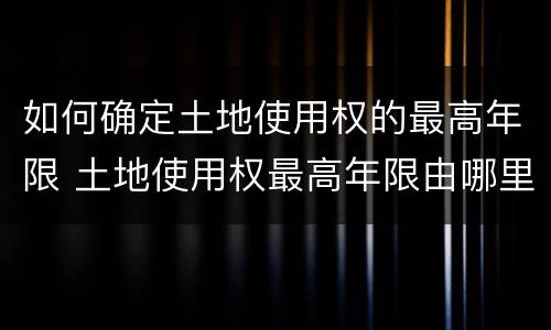 如何确定土地使用权的最高年限 土地使用权最高年限由哪里规定