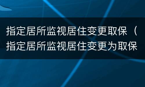 指定居所监视居住变更取保（指定居所监视居住变更为取保候审）