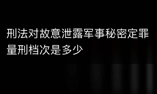 刑法对故意泄露军事秘密定罪量刑档次是多少