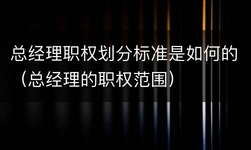 总经理职权划分标准是如何的（总经理的职权范围）