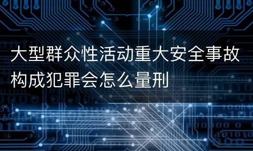 大型群众性活动重大安全事故构成犯罪会怎么量刑