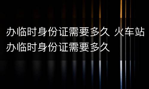 办临时身份证需要多久 火车站办临时身份证需要多久