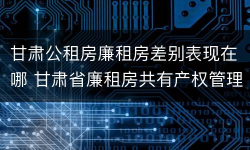 甘肃公租房廉租房差别表现在哪 甘肃省廉租房共有产权管理办法
