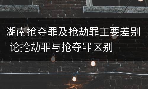 湖南抢夺罪及抢劫罪主要差别 论抢劫罪与抢夺罪区别