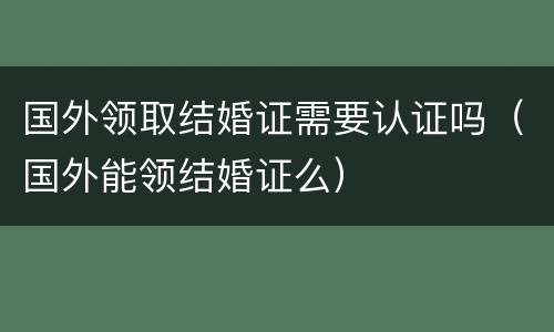 国外领取结婚证需要认证吗（国外能领结婚证么）