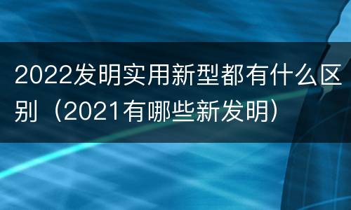 2022发明实用新型都有什么区别（2021有哪些新发明）