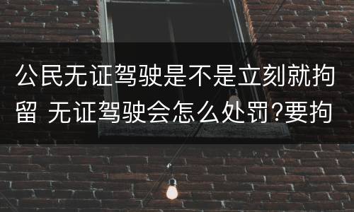 公民无证驾驶是不是立刻就拘留 无证驾驶会怎么处罚?要拘留吗?