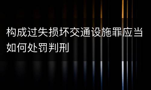 构成过失损坏交通设施罪应当如何处罚判刑