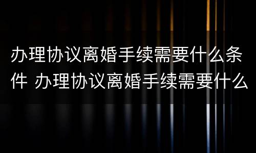 办理协议离婚手续需要什么条件 办理协议离婚手续需要什么条件和证件