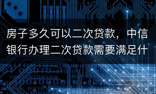 房子多久可以二次贷款，中信银行办理二次贷款需要满足什么条件