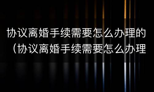 协议离婚手续需要怎么办理的(协议离婚手续需要怎么办理的证据) 协议离婚手续需要怎么办理的(协议离婚手续需要怎么办理的证据)
