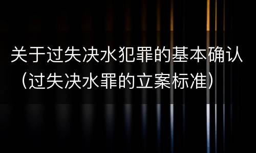 关于过失决水犯罪的基本确认(过失决水罪的立案标准) 关于过失决水犯罪的基本确认(过失决水罪的立案标准)