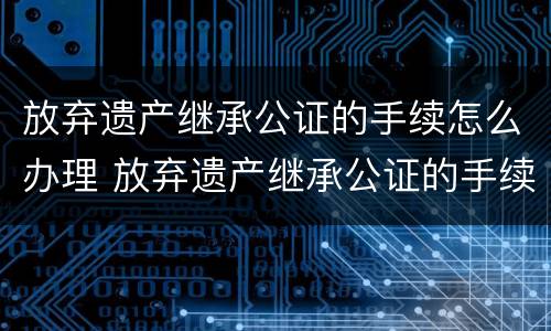 放弃遗产继承公证的手续怎么办理 放弃遗产继承公证的手续怎么办理流程