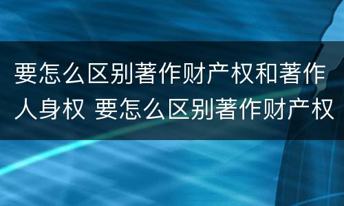 要怎么区别著作财产权和著作人身权 要怎么区别著作财产权和著作人身权呢