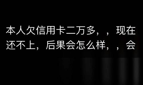本人欠信用卡二万多，，现在还不上，后果会怎么样，，会不会坐牢
