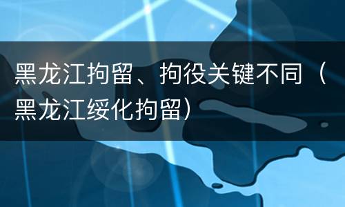 黑龙江拘留、拘役关键不同（黑龙江绥化拘留）