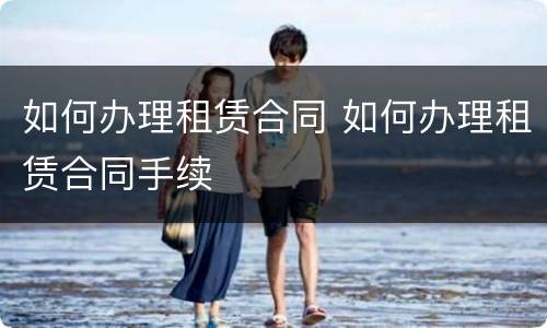 如何办理租赁合同 如何办理租赁合同手续