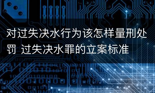 对过失决水行为该怎样量刑处罚 过失决水罪的立案标准