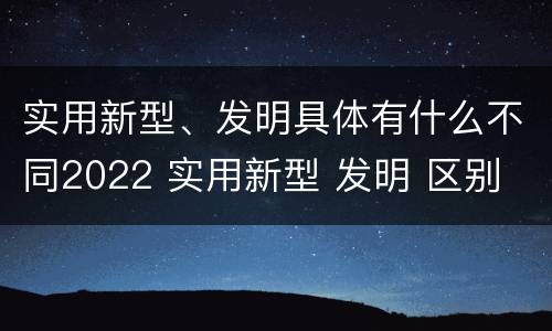 实用新型、发明具体有什么不同2022 实用新型 发明 区别