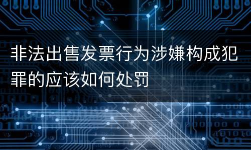 非法出售发票行为涉嫌构成犯罪的应该如何处罚