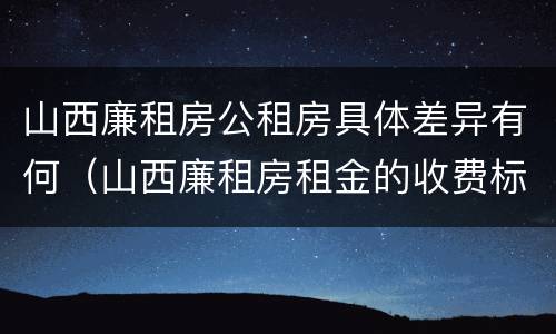 山西廉租房公租房具体差异有何（山西廉租房租金的收费标准）
