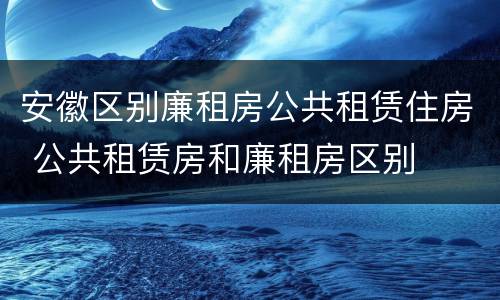 安徽区别廉租房公共租赁住房 公共租赁房和廉租房区别