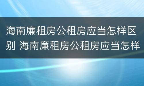 海南廉租房公租房应当怎样区别 海南廉租房公租房应当怎样区别房源