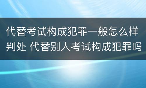 代替考试构成犯罪一般怎么样判处 代替别人考试构成犯罪吗
