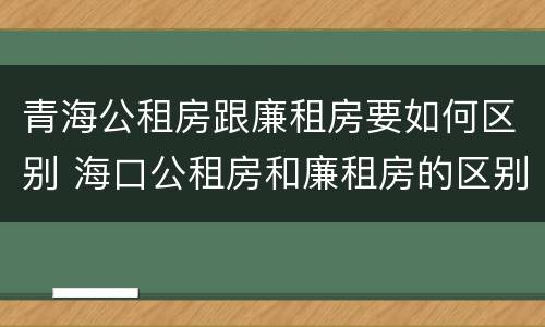 青海公租房跟廉租房要如何区别 海口公租房和廉租房的区别